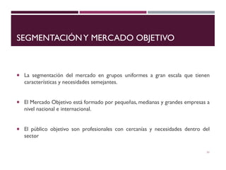 SEGMENTACIÓNY MERCADO OBJETIVO
 La segmentación del mercado en grupos uniformes a gran escala que tienen
características y necesidades semejantes.
 El Mercado Objetivo está formado por pequeñas, medianas y grandes empresas a
nivel nacional e internacional.
 El público objetivo son profesionales con cercanías y necesidades dentro del
sector
11
 