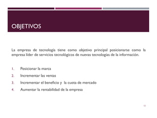 OBJETIVOS
La empresa de tecnología tiene como objetivo principal posicionarse como la
empresa líder de servicios tecnológicos de nuevas tecnologías de la información.
1. Posicionar la marca
2. Incrementar las ventas
3. Incrementar el beneficio y la cuota de mercado
4. Aumentar la rentabilidad de la empresa
12
 