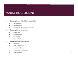 MARKETING ONLINE
1. Estrategias de visibilidad y atracción
 Estrategia SEO
 Estrategia Social
 Estrategia de Marketing de Contenidos
2. Estrategias de conversión
 Diseño Web
 UsabilidadWeb
 Landing Page
 Inbound Marketing
3. Estrategias de Fidelización
 Newsletter
 CRM de fidelización
 Atención al Cliente
 Promociones y Descuentos
 Email-marketing. 13
 