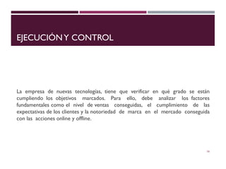 EJECUCIÓNY CONTROL
La empresa de nuevas tecnologías, tiene que verificar en qué grado se están
cumpliendo los objetivos marcados. Para ello, debe analizar los factores
fundamentales como el nivel de ventas conseguidas, el cumplimiento de las
expectativas de los clientes y la notoriedad de marca en el mercado conseguida
con las acciones online y offline.
16
 