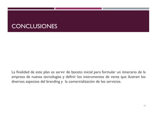 CONCLUSIONES
La finalidad de este plan es servir de boceto inicial para formular un itinerario de la
empresa de nuevas tecnologías y definir los instrumentos de venta que ilustren los
diversos aspectos del branding y la comercialización de los servicios.
17
 