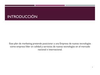 INTRODUCCIÓN
Este plan de marketing pretende posicionar a una Empresa de nuevas tecnologías
como empresa líder en calidad y servicios de nuevas tecnologías en el mercado
nacional e internacional.
3
 