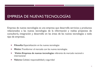 EMPRESA DE NUEVAS TECNOLOGÍAS
Empresa de nuevas tecnologías es una empresa que desarrolla servicios y productos
relacionados a las nuevas tecnologías de la información y realiza proyectos de
consultoría, integración y desarrollo en las áreas de las nuevas tecnologías a todo
tipo de empresas.
 Filosofía: Especialización en las nuevas tecnologías
 Misión: Transformar el mercado con las nuevas tecnologías
 Visión: Empresa de nuevas tecnologías referente de mercado nacional e
internacional
 Valores: Calidad, responsabilidad y seguridad
4
 