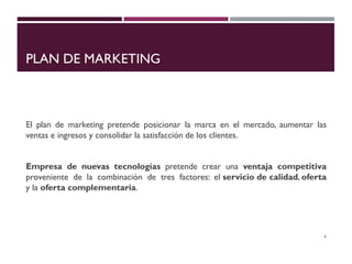 PLAN DE MARKETING
El plan de marketing pretende posicionar la marca en el mercado, aumentar las
ventas e ingresos y consolidar la satisfacción de los clientes.
Empresa de nuevas tecnologías pretende crear una ventaja competitiva
proveniente de la combinación de tres factores: el servicio de calidad, oferta
y la oferta complementaria.
6
 