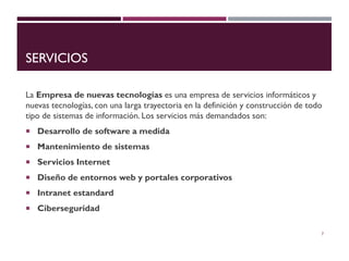 SERVICIOS
La Empresa de nuevas tecnologías es una empresa de servicios informáticos y
nuevas tecnologías, con una larga trayectoria en la definición y construcción de todo
tipo de sistemas de información. Los servicios más demandados son:
 Desarrollo de software a medida
 Mantenimiento de sistemas
 Servicios Internet
 Diseño de entornos web y portales corporativos
 Intranet estandard
 Ciberseguridad
7
 