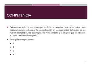 COMPETENCIA
 Existen una serie de empresas que se dedican a ofrecer nustros servicios, pero
destacamos sobre ellos por la especialización en los segmentos del sector de las
nuevas tecnologías, las estrategias de venta directa, y la imagen que los clientes
actuales tienen de la empresa.
 Principales competidores:
 1
 2
 3
 4
9
 