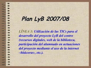 Plan LyB 2007/08  LÍNEA 3:  Utilización de las TICs para el desarrollo del proyecto LyB del centro (recursos digitales, web de la biblioteca, participación del alumnado en actuaciones del proyecto mediante el uso de la internet –bitácoras-, etc.).  