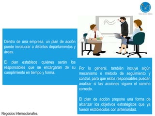 Dentro de una empresa, un plan de acción
 puede involucrar a distintos departamentos y
 áreas.

 El plan establece quiénes serán los
 responsables que se encargarán de su Por lo general, también incluye algún
 cumplimiento en tiempo y forma.      mecanismo o método de seguimiento y
                                      control, para que estos responsables puedan
                                      analizar si las acciones siguen el camino
                                      correcto.

                                                El plan de acción propone una forma de
                                                alcanzar los objetivos estratégicos que ya
                                                fueron establecidos con anterioridad.
Negocios Internacionales.
 