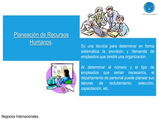 Planeación de Recursos
              Humanos.
                                 Es una técnica para determinar en forma
                                 sistemática la provisión y demanda de
                                 empleados que tendrá una organización.

                                 Al determinar el número y el tipo de
                                 empleados que serian necesarios, el
                                 departamento de personal puede planear sus
                                 labores de reclutamiento, selección,
                                 capacitación, etc.




Negocios Internacionales.
 