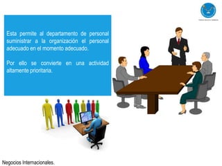 Esta permite al departamento de personal
  suministrar a la organización el personal
  adecuado en el momento adecuado.

  Por ello se convierte en una actividad
  altamente prioritaria.




Negocios Internacionales.
 