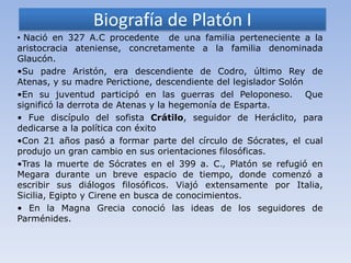Biografía de Platón I
• Nació en 327 A.C procedente de una familia perteneciente a la
aristocracia ateniense, concretamente a la familia denominada
Glaucón.
•Su padre Aristón, era descendiente de Codro, último Rey de
Atenas, y su madre Perictione, descendiente del legislador Solón
•En su juventud participó en las guerras del Peloponeso. Que
significó la derrota de Atenas y la hegemonía de Esparta.
• Fue discípulo del sofista Crátilo, seguidor de Heráclito, para
dedicarse a la política con éxito
•Con 21 años pasó a formar parte del círculo de Sócrates, el cual
produjo un gran cambio en sus orientaciones filosóficas.
•Tras la muerte de Sócrates en el 399 a. C., Platón se refugió en
Megara durante un breve espacio de tiempo, donde comenzó a
escribir sus diálogos filosóficos. Viajó extensamente por Italia,
Sicilia, Egipto y Cirene en busca de conocimientos.
• En la Magna Grecia conoció las ideas de los seguidores de
Parménides.
 
