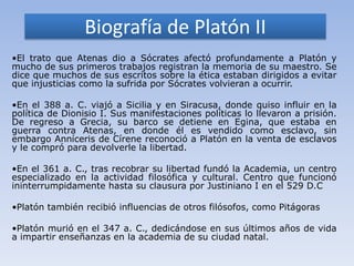 Biografía de Platón II
•El trato que Atenas dio a Sócrates afectó profundamente a Platón y
mucho de sus primeros trabajos registran la memoria de su maestro. Se
dice que muchos de sus escritos sobre la ética estaban dirigidos a evitar
que injusticias como la sufrida por Sócrates volvieran a ocurrir.

•En el 388 a. C. viajó a Sicilia y en Siracusa, donde quiso influir en la
política de Dionisio I. Sus manifestaciones políticas lo llevaron a prisión.
De regreso a Grecia, su barco se detiene en Egina, que estaba en
guerra contra Atenas, en donde él es vendido como esclavo, sin
embargo Anníceris de Círene reconoció a Platón en la venta de esclavos
y le compró para devolverle la libertad.

•En el 361 a. C., tras recobrar su libertad fundó la Academia, un centro
especializado en la actividad filosófica y cultural. Centro que funcionó
ininterrumpidamente hasta su clausura por Justiniano I en el 529 D.C

•Platón también recibió influencias de otros filósofos, como Pitágoras

•Platón murió en el 347 a. C., dedicándose en sus últimos años de vida
a impartir enseñanzas en la academia de su ciudad natal.
 
