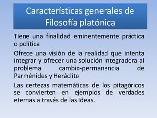 Características generales de
        Filosofía platónica
Tiene una finalidad eminentemente práctica
o política
Ofrece una visión de la realidad que intenta
integrar y ofrecer una solución integradora al
problema        cambio-permanencia         de
Parménides y Heráclito
Las certezas matemáticas de los pitagóricos
se convierten en ejemplos de verdades
eternas a través de las Ideas.
 