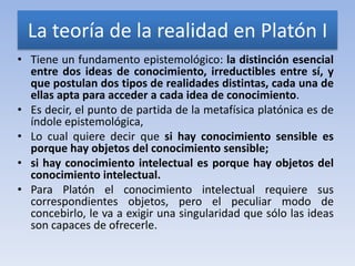 La teoría de la realidad en Platón I
• Tiene un fundamento epistemológico: la distinción esencial
  entre dos ideas de conocimiento, irreductibles entre sí, y
  que postulan dos tipos de realidades distintas, cada una de
  ellas apta para acceder a cada idea de conocimiento.
• Es decir, el punto de partida de la metafísica platónica es de
  índole epistemológica,
• Lo cual quiere decir que si hay conocimiento sensible es
  porque hay objetos del conocimiento sensible;
• si hay conocimiento intelectual es porque hay objetos del
  conocimiento intelectual.
• Para Platón el conocimiento intelectual requiere sus
  correspondientes objetos, pero el peculiar modo de
  concebirlo, le va a exigir una singularidad que sólo las ideas
  son capaces de ofrecerle.
 