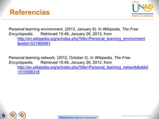 Referencias

Personal learning environment. (2013, January 8). In Wikipedia, The Free
Encyclopedia.      Retrieved 15:48, January 26, 2013, from
    http://en.wikipedia.org/w/index.php?title=Personal_learning_environment
    &oldid=531966981


Personal learning network. (2012, October 2). In Wikipedia, The Free
Encyclopedia.      Retrieved 15:49, January 26, 2013, from
    http://en.wikipedia.org/w/index.php?title=Personal_learning_network&oldid
    =515598318




                                                                       FI-GQ-GCMU-004-015 V. 000-27-08-2011
                           “Educación para todos con calidad global”
 