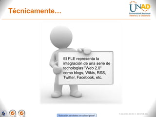 Técnicamente…




                 El PLE representa la
                 integración de una serie de
                 tecnologías "Web 2.0"
                 como blogs, Wikis, RSS,
                 Twitter, Facebook, etc.




                                                        FI-GQ-GCMU-004-015 V. 000-27-08-2011
            “Educación para todos con calidad global”
 