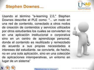 Stephen Downes…

Usando el término "e-learning 2.0," Stephen
Downes describe el PLE como: "... un nodo en
una red de contenido, conectado a otros nodos
de creación de contenidos y servicios utilizados
por otros estudiantes los cuales se convierten no
en una aplicación institucional o corporativa
sino en un centro de aprendizaje personal,
donde el contenido es reutilizado y remezclado
de acuerdo a sus propias necesidades e
intereses del estudiante. se convierte, de hecho,
no en una sola aplicación, sino en una colección
de aplicaciones interoperativas, un entorno en
lugar de un sistema”

                                                                   FI-GQ-GCMU-004-015 V. 000-27-08-2011
                       “Educación para todos con calidad global”
 