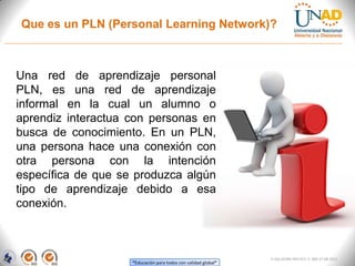Que es un PLN (Personal Learning Network)?



Una red de aprendizaje personal
PLN, es una red de aprendizaje
informal en la cual un alumno o
aprendiz interactua con personas en
busca de conocimiento. En un PLN,
una persona hace una conexión con
otra persona con la intención
específica de que se produzca algún
tipo de aprendizaje debido a esa
conexión.



                                                                FI-GQ-GCMU-004-015 V. 000-27-08-2011
                    “Educación para todos con calidad global”
 