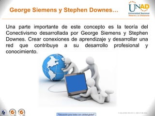 George Siemens y Stephen Downes…

Una parte importante de este concepto es la teoría del
Conectivismo desarrollada por George Siemens y Stephen
Downes. Crear conexiones de aprendizaje y desarrollar una
red que contribuye a su desarrollo profesional y
conocimiento.




                                                                FI-GQ-GCMU-004-015 V. 000-27-08-2011
                    “Educación para todos con calidad global”
 