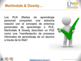 Martindale & Dowdy…


Los PLN (Redes de aprendizaje
personal) comparten una estrecha
relación con el concepto de entornos
personales de aprendizaje o PLE.
Martindale & Dowdy describen un PLE
como una "manifestación de procesos
informales de aprendizaje de un alumno
a través de la Web".




                                                               FI-GQ-GCMU-004-015 V. 000-27-08-2011
                   “Educación para todos con calidad global”
 
