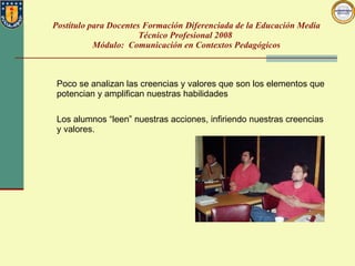 Postítulo para Docentes Formación Diferenciada de la Educación Media Técnico Profesional 2008  Módulo:  Comunicación en Contextos Pedagógicos Poco se analizan las creencias y valores que son los elementos que potencian y amplifican nuestras habilidades Los alumnos “leen” nuestras acciones, infiriendo nuestras creencias y valores.  