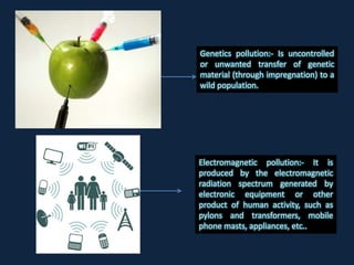 Electromagnetic pollution:- It is
produced by the electromagnetic
radiation spectrum generated by
electronic equipment or other
product of human activity, such as
pylons and transformers, mobile
phone masts, appliances, etc..
Genetics pollution:- Is uncontrolled
or unwanted transfer of genetic
material (through impregnation) to a
wild population.
 
