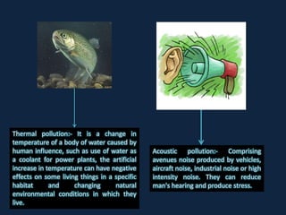 Thermal pollution:- It is a change in
temperature of a body of water caused by
human influence, such as use of water as
a coolant for power plants, the artificial
increase in temperature can have negative
effects on some living things in a specific
habitat and changing natural
environmental conditions in which they
live.
Acoustic pollution:- Comprising
avenues noise produced by vehicles,
aircraft noise, industrial noise or high
intensity noise. They can reduce
man's hearing and produce stress.
 
