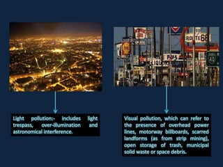 Light pollution:- includes light
trespass, over-illumination and
astronomical interference.
Visual pollution, which can refer to
the presence of overhead power
lines, motorway billboards, scarred
landforms (as from strip mining),
open storage of trash, municipal
solid waste or space debris.
 