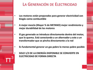 LA GENERACIÓN DE ELECTRICIDAD

•   Los motores están preparados para generar electricidad con
    biogás como combustible

•   A mejor mezcla (Mayor % de METANO) mejor rendimiento y
    mejor durabilidad de los motores

•   El gas generado se introduce directamente dentro del motor,
    que lo quema. Está conectando a un alternador y este a un
    transformador que se pincha directamente a la red

•   Es fundamental generar un gas pobre lo menos pobre posible

•   SOLO 1/3 DE LA ENERGÍA DISPONIBLE SE CONVIERTE EN
    ELECTRICIDAD DE FORMA DIRECTA


                                                                  11
 