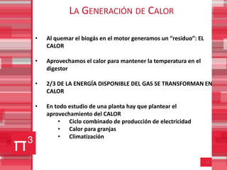 LA GENERACIÓN DE CALOR

•   Al quemar el biogás en el motor generamos un “residuo”: EL
    CALOR

•   Aprovechamos el calor para mantener la temperatura en el
    digestor

•   2/3 DE LA ENERGÍA DISPONIBLE DEL GAS SE TRANSFORMAN EN
    CALOR

•   En todo estudio de una planta hay que plantear el
    aprovechamiento del CALOR
        • Ciclo combinado de producción de electricidad
        • Calor para granjas
        • Climatización


                                                                 12
 