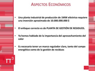 ASPECTOS ECONÓMICOS

• Una planta industrial de producción de 1MW eléctrico requiere
  una inversión aproximada de 10.000.000.000 $

• El enfoque correcto es de PLANTA DE GESTIÓN DE RESIDUOS.

• Ya hemos hablado de la importancia del aprovechamiento del
  calor

• Es necesario tener un marco regulador claro, tanto del campo
  energético como de la gestión de residuos




                                                                 14
 
