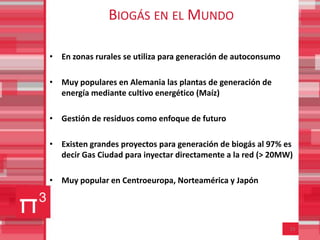 BIOGÁS EN EL MUNDO

• En zonas rurales se utiliza para generación de autoconsumo

• Muy populares en Alemania las plantas de generación de
  energía mediante cultivo energético (Maíz)

• Gestión de residuos como enfoque de futuro

• Existen grandes proyectos para generación de biogás al 97% es
  decir Gas Ciudad para inyectar directamente a la red (> 20MW)

• Muy popular en Centroeuropa, Norteamérica y Japón




                                                               15
 