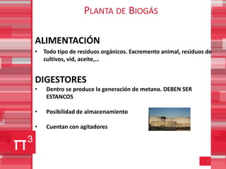 PLANTA DE BIOGÁS

ALIMENTACIÓN
• Todo tipo de residuos orgánicos. Excremento animal, residuos de
  cultivos, vid, aceite,…


DIGESTORES
•   Dentro se produce la generación de metano. DEBEN SER
    ESTANCOS

•   Posibilidad de almacenamiento

•   Cuentan con agitadores




                                                               8
 