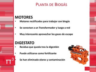 PLANTA DE BIOGÁS

MOTORES
•   Motores rectificados para trabajar con biogás

•   Se conectan a un Transformador y luego a red

•   Muy interesante aprovechar los gases de escape


DIGESTATO
•   Residuo que queda tras la digestión

•   Puede utilizarse como fertilizante

•   Se han eliminado olores y contaminación


                                                     9
 
