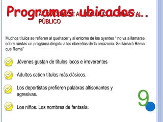 ACOMODARSE AL HORARIO, AL TEMA Y AL PÚBLICO Jóvenes gustan de títulos locos e irreverentes Adultos caben títulos más clásicos. Los deportistas prefieren palabras altisonantes y agresivas. Los niños. Los nombres de fantasía. Muchos títulos se refieren al quehacer y al entorno de los oyentes “ no va a llamarse sobre ruedas un programa dirigido a los ribereños de la amazonia. Se llamará Rema que Rema” 9 