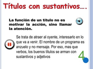 La función de un título no es motivar la acción, sino llamar la atención. Se trata de atraer al oyente, interesarlo en lo que va a venir. El nombre de un programa es anzuelo y no mensaje. Por eso, mas que verbos, los buenos títulos se arman con sustantivos y adjetivos 4 