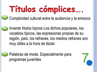 Complicidad cultural entre la audiencia y la emisora Invente títulos típicos Los dichos populares, los vocablos típicos, las expresiones propias de su región, país, los refranes, los medios refranes son muy útiles a la hora de titular. Palabras de moda. Especialmente para programas juveniles 7 