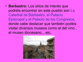 Barbastro:  Los sitios de interés que podréis encontrar en este pueblo son  La Catedral de Barbastro, el Palacio Episcopal y el Palacio de los Congresos,  donde cabe destacar que también podéis visitar diversos museos como el del vino , el museo diocesano... etc. 