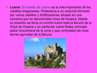 Loarre:   El castillo de Loarre  es el más importante de los castillos aragoneses. Pertenecía a un conjunto formado por varios castillos y fortificaciones situado en una comarca que se denominaba Hoya de Huesca. Desde su posición se tiene un control sobre toda la llanura de la Hoya de Huesca y en particular sobre Bolea, principal plaza musulmana de la zona y que controlaba las ricas tierras agrícolas de la llanura. 