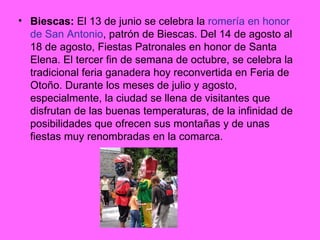 Biescas:  El 13 de junio se celebra la  romería en honor de San Antonio , patrón de Biescas. Del 14 de agosto al 18 de agosto, Fiestas Patronales en honor de Santa Elena. El tercer fin de semana de octubre, se celebra la tradicional feria ganadera hoy reconvertida en Feria de Otoño. Durante los meses de julio y agosto, especialmente, la ciudad se llena de visitantes que disfrutan de las buenas temperaturas, de la infinidad de posibilidades que ofrecen sus montañas y de unas fiestas muy renombradas en la comarca. 
