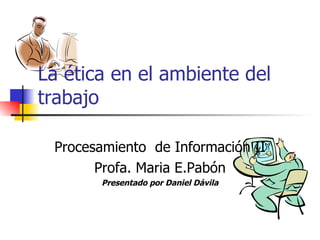 La ética en el ambiente del trabajo Procesamiento  de Información  II Profa. Maria E.Pabón Presentado por Daniel Dávila 