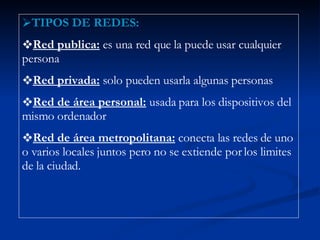 TIPOS DE REDES: Red publica:  es una red que la puede usar cualquier persona Red privada:  solo pueden usarla algunas personas Red de área personal:  usada para los dispositivos del mismo ordenador Red de área metropolitana:  conecta las redes de uno o varios locales juntos pero no se extiende por los limites de la ciudad. 