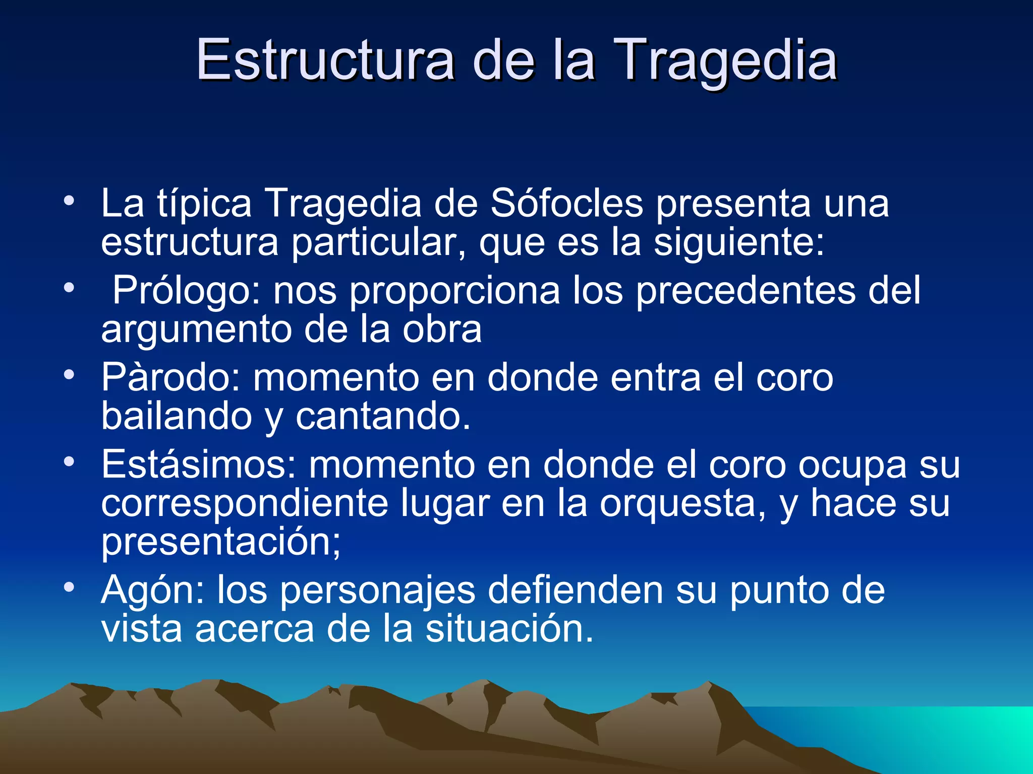 Estructura de la Tragedia La típica Tragedia de Sófocles presenta una estructura particular, que es la siguiente: Prólogo: nos proporciona los precedentes del argumento de la obra Pàrodo: momento en donde entra el coro bailando y cantando. Estásimos: momento en donde el coro ocupa su correspondiente lugar en la orquesta, y hace su presentación; Agón: los personajes defienden su punto de vista acerca de la situación.  