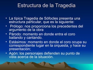 Estructura de la Tragedia La típica Tragedia de Sófocles presenta una estructura particular, que es la siguiente: Prólogo: nos proporciona los precedentes del argumento de la obra Pàrodo: momento en donde entra el coro bailando y cantando. Estásimos: momento en donde el coro ocupa su correspondiente lugar en la orquesta, y hace su presentación; Agón: los personajes defienden su punto de vista acerca de la situación.  
