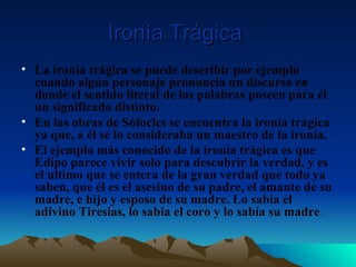 Ironía Trágica   La ironía trágica se puede describir por ejemplo cuando algún personaje pronuncia un discurso en donde el sentido literal de las palabras poseen para él un significado distinto. En las obras de Sófocles se encuentra la ironía trágica ya que, a él se lo consideraba un maestro de la ironía. El ejemplo más conocido de la ironía trágica es que Edipo parece vivir solo para descubrir la verdad, y es el ultimo que se entera de la gran verdad que todo ya saben, que él es el asesino de su padre, el amante de su madre, e hijo y esposo de su madre. Lo sabia el adivino Tiresias, lo sabia el coro y lo sabía su madre . 