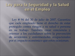 Ley # 94 del 30 de julio de 2007. Garantiza que cada empleado tiene el derecho de estar protegido contra riesgos a su salud o persona en su trabajo. También crear conciencia y orientar a los cuidadanos sobre la prevención de accidentes y enfermedades ocupacionales por el impacto económico que estos ocasionan. 