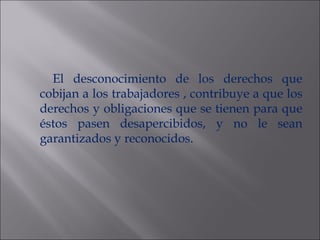 El desconocimiento de los derechos que cobijan a los trabajadores , contribuye a que los derechos y obligaciones que se tienen para que éstos pasen desapercibidos, y no le sean garantizados y reconocidos. 
