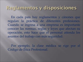 En cada país hay reglamentos y cánones que regulan la práctica de diferentes profesiones. Cuando se ingresa a una empresa es importante conocer las normas, reglas y leyes que afectan su operación, esto hace que el personal atienda los asuntos del trabajo con más seguridad. Por ejemplo, la clase médica se rige por el Código de Ética Profesional.  