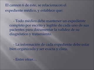 El cannon 6 de éste, se relacionacon el expediente médico, y establece que: - Todo médico debe mantener un expediente completo por escrito y legible de cada uno de sus pacientes para documentar la validez de su diagnóstico y tratamiento. - La información de cada expediente debe estar bien organizada y ser exacta y clara. - Entre otras… 