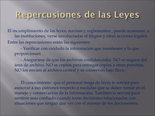 El incumplimiento de las leyes, normas y reglamentos , puede ocasionar, a las instituciones, verse involucradas el litigios y otras acciones legales. Entre las repercusiones están las siguientes: - Verificar con cuidado la información que mantienen y la que proporcionan. - Asegurarse de que los archivos confidenciales  NO se saquen del área de archivo, NO se copien para entregar copias a otras personas, NO los envíen al archivo central y se conserven bajo llave. El conocimiento  que el personal tenga de leyes le servirá para asesorar a sus patrones respecto a medidas que se deben tomar en el manejo y conservación de la información. También le servirá para sentirse más confiado cuando tome decisiones relacionadas con situaciones que tengan que ver con el manejo de los documentos. 